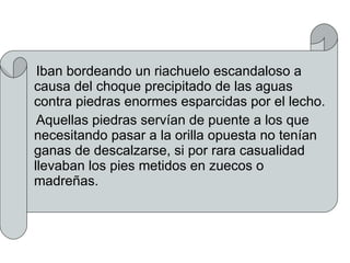 Iban bordeando un riachuelo escandaloso a causa del choque precipitado de las aguas contra piedras enormes esparcidas por el lecho. Aquellas piedras servían de puente a los que necesitando pasar a la orilla opuesta no tenían ganas de descalzarse, si por rara casualidad llevaban los pies metidos en zuecos o madreñas. 