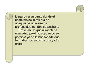 Llegaron a un punto donde el riachuelo se convertía en acequia de un metro de profundidad por dos de anchura. Era el cauce que alimentaba un molino próximo cuyo ruido se percibía ya en la hondonada que formaban los sotos de una y otra orilla. 