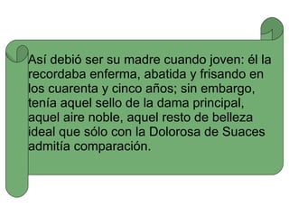 Así debió ser su madre cuando joven: él la recordaba enferma, abatida y frisando en los cuarenta y cinco años; sin embargo, tenía aquel sello de la dama principal, aquel aire noble, aquel resto de belleza ideal que sólo con la Dolorosa de Suaces admitía comparación. 