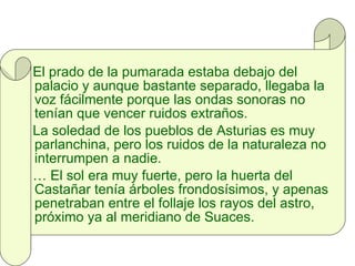 El prado de la pumarada estaba debajo del palacio y aunque bastante separado, llegaba la voz fácilmente porque las ondas sonoras no tenían que vencer ruidos extraños. La soledad de los pueblos de Asturias es muy parlanchina, pero los ruidos de la naturaleza no interrumpen a nadie. …  El sol era muy fuerte, pero la huerta del Castañar tenía árboles frondosísimos, y apenas penetraban entre el follaje los rayos del astro, próximo ya al meridiano de Suaces.  
