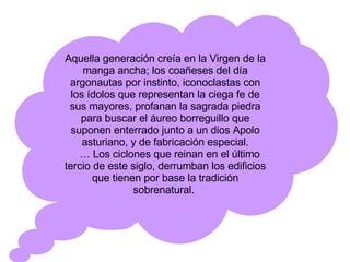 Aquella generación creía en la Virgen de la manga ancha; los coañeses del día argonautas por instinto, iconoclastas con los ídolos que representan la ciega fe de sus mayores, profanan la sagrada piedra para buscar el áureo borreguillo que suponen enterrado junto a un dios Apolo asturiano, y de fabricación especial. …  Los ciclones que reinan en el último tercio de este siglo, derrumban los edificios que tienen por base la tradición sobrenatural.  