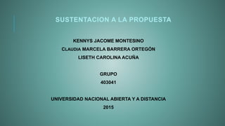 SUSTENTACION A LA PROPUESTA
KENNYS JACOME MONTESINO
CLAUDIA MARCELA BARRERA ORTEGÓN
LISETH CAROLINA ACUÑA
GRUPO
403041
UNIVERSIDAD NACIONAL ABIERTA Y A DISTANCIA
2015
 