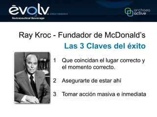 Ray Kroc - Fundador de McDonald’s
            Las 3 Claves del éxito
         1   Que coincidan el lugar correcto y
             el momento correcto.

         2   Asegurarte de estar ahí

         3   Tomar acción masiva e inmediata
 