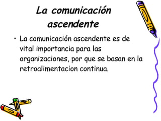 La comunicación ascendente La comunicación ascendente es de vital importancia para las organizaciones, por que se basan en la retroalimentacion continua.  