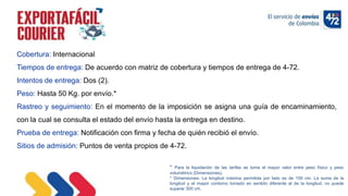 10/11/2022
Cobertura: Internacional
Tiempos de entrega: De acuerdo con matriz de cobertura y tiempos de entrega de 4-72.
Intentos de entrega: Dos (2).
Peso: Hasta 50 Kg. por envío.*
Rastreo y seguimiento: En el momento de la imposición se asigna una guía de encaminamiento,
con la cual se consulta el estado del envío hasta la entrega en destino.
Prueba de entrega: Notificación con firma y fecha de quién recibió el envío.
Sitios de admisión: Puntos de venta propios de 4-72.
* Para la liquidación de las tarifas se toma el mayor valor entre peso físico y peso
volumétrico (Dimensiones).
* Dimensiones: La longitud máxima permitida por lado es de 150 cm. La suma de la
longitud y el mayor contorno tomado en sentido diferente al de la longitud, no puede
superar 300 cm.
 