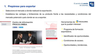 10/11/2022
• Seleccione el mercado a donde realizará la exportación.
• Establezca las ventajas y limitaciones de su producto frente a las necesidades y condiciones del
mercado potencial o país donde se va a exportar.
1. Prepárese para exportar
Herramientas de
que le pueden interesar:
Programa de formación
exportadora.
Identificador de oportunidades.
Condiciones de acceso.
Oportunidades y tendencias.
 