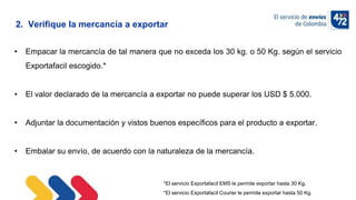 10/11/2022
• Empacar la mercancía de tal manera que no exceda los 30 kg. o 50 Kg. según el servicio
Exportafacil escogido.*
• El valor declarado de la mercancía a exportar no puede superar los USD $ 5.000.
• Adjuntar la documentación y vistos buenos específicos para el producto a exportar.
• Embalar su envío, de acuerdo con la naturaleza de la mercancía.
*El servicio Exportafacil EMS le permite exportar hasta 30 Kg.
*El servicio Exportafacil Courier le permite exportar hasta 50 Kg.
2. Verifique la mercancía a exportar
 