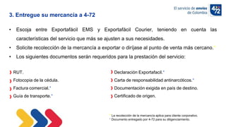 10/11/2022
RUT.
Fotocopia de la cédula.
Factura comercial.*
Guía de transporte.*
Declaración Exportafacil.*
Carta de responsabilidad antinarcóticos.*
Documentación exigida en país de destino.
Certificado de origen.
• Escoja entre Exportafácil EMS y Exportafácil Courier, teniendo en cuenta las
características del servicio que más se ajusten a sus necesidades.
• Solicite recolección de la mercancía a exportar o diríjase al punto de venta más cercano.*
• Los siguientes documentos serán requeridos para la prestación del servicio:
3. Entregue su mercancía a 4-72
* La recolección de la mercancía aplica para cliente corporativo..
* Documento entregado por 4-72 para su diligenciamiento.
 