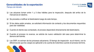 10/11/2022
Generalidades de la exportación
Tiempo de tránsito
 Las aduanas toman entre 1 y 3 días hábiles para la inspección, después del arribo de la
mercancía en destino.
 Se procede a notificar al destinatario luego de este tiempo.
 Si los datos están errados, se solicitará información de contacto y los documentos requeridos
para dar viabilidad.
 Cuando el cliente sea contactado, el proceso dependerá directamente del destinatario.
 Cuando el proceso no avanza, se solicita de nuevo validación del caso para determinar la
demora del trámite.
 Los DDP, no eximen de los procesos aduaneros. El tiempo de inspección es el mismo, con la
diferencia de que los cargos se aplicarán a la cuenta de Colombia cuando el proceso termine.
 