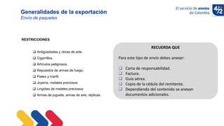10/11/2022
Generalidades de la exportación
Envío de paquetes
RESTRICCIONES
 Antigüedades y obras de arte.
 Cigarrillos.
 Artículos peligrosos.
 Repuestos de armas de fuego.
 Pieles y marfil.
 Joyería, metales preciosos
 Lingotes de metales preciosos
 Armas de juguete, armas de aire, réplicas.
RECUERDA QUE
Para este tipo de envío debes anexar:
 Carta de responsabilidad.
 Factura.
 Guía aérea.
 Copia de la cédula del remitente.
 Dependiendo del contenido se anexan
documentos adicionales.
 
