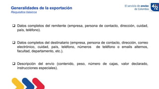 10/11/2022
Generalidades de la exportación
Requisitos básicos
 Datos completos del remitente (empresa, persona de contacto, dirección, cuidad,
país, teléfono).
 Datos completos del destinatario (empresa, persona de contacto, dirección, correo
electrónico, cuidad, país, teléfono, números de teléfono o emails alternos,
facultad, departamento, etc.).
 Descripción del envío (contenido, peso, número de cajas, valor declarado,
instrucciones especiales).
 