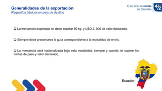 10/11/2022
Generalidades de la exportación
Requisitos básicos en país de destino
 La mercancía exportada no debe superar 50 kg. y USD 2. 000 de valor declarado.
 Siempre debe presentarse la guía correspondiente a la modalidad de envío.
 La mercancía será nacionalizada bajo esta modalidad, siempre y cuando no supere los
límites de peso y valor declarado.
Ecuador
 