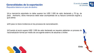 10/11/2022
Chile
Generalidades de la exportación
Requisitos básicos en país de destino
 La mercancía exportada no debe superar los USD 1.000 de valor declarado y 70 kg. de
peso. Asimismo, dicha mercancía debe estar acompañada de su factura comercial original y
guía aérea.
 El peso no tiene incidencia en los procesos de nacionalización.
 Cuando el envío supera USD 1.000 de valor declarado se requiere adelantar un proceso de
nacionalización formal por medio de una agente externo de aduanas o bróker.
 