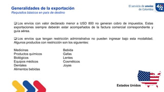 10/11/2022
Generalidades de la exportación
Requisitos básicos en país de destino
Estados Unidos
 Los envíos con valor declarado menor a USD 800 no generan cobro de impuestos. Estas
exportaciones siempre deberán estar acompañados de la factura comercial correspondiente y
guía aérea.
 Los envíos que tengan restricción administrativa no pueden ingresar bajo esta modalidad.
Algunos productos con restricción son los siguientes:
Medicinas Bebida
Productos químicos Gafas
Biológicos Lentes
Equipos médicos Cosméticos
Dentales Joyas
Alimentos bebidas
 