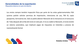 10/11/2022
Generalidades de la exportación
Requisitos básicos en país de destino
Estados Unidos
Los envíos siempre tendrán inspección física por parte de los entes gubernamentales FDA
quienes podrán solicitar permisos de importación, intenciones de uso, TAX ID, copia
pasaportes, formularios etc. Solo se podrá obtener liberación de la mercancía en el transcurso
de 7 días después del arribo del envío en este país. Si no es viable la liberación, el envío tendrá
un retorno automático, que implicará pagos de impuestos en Colombia y proceso de
nacionalización formal.
 