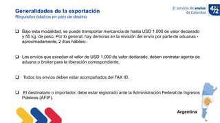 10/11/2022
Generalidades de la exportación
Requisitos básicos en país de destino
Argentina
 Bajo esta modalidad, se puede transportar mercancía de hasta USD 1.000 de valor declarado
y 50 kg. de peso. Por lo general, hay demoras en la revisión del envío por parte de aduanas -
aproximadamente, 2 días hábiles-.
 Los envíos que excedan el valor de USD 1.000 de valor declarado, deben contratar agente de
aduana o broker para la liberación correspondiente.
 Todos los envíos deben estar acompañados del TAX ID.
 El destinatario o importador, debe estar registrado ante la Administración Federal de Ingresos
Públicos (AFIP).
 