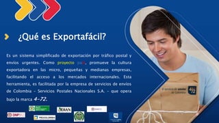 ¿Qué es Exportafácil?
Es un sistema simplificado de exportación por tráfico postal y
envíos urgentes. Como proyecto país, promueve la cultura
exportadora en las micro, pequeñas y medianas empresas,
facilitando el acceso a los mercados internacionales. Esta
herramienta, es facilitada por la empresa de servicios de envíos
de Colombia – Servicios Postales Nacionales S.A. – que opera
bajo la marca 4-72.
 