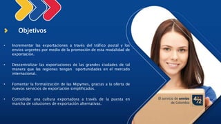 Objetivos
• Incrementar las exportaciones a través del tráfico postal y los
envíos urgentes por medio de la promoción de esta modalidad de
exportación.
• Descentralizar las exportaciones de las grandes ciudades de tal
manera que las regiones tengan oportunidades en el mercado
internacional.
• Fomentar la formalización de las Mipymes, gracias a la oferta de
nuevos servicios de exportación simplificados.
• Consolidar una cultura exportadora a través de la puesta en
marcha de soluciones de exportación alternativas.
 