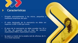 Características
• Dirigido principalmente a las micro, pequeñas y
medianas empresas del país.
• El valor declarado de la mercancía no debe ser
superior a USD 5.000 por envío
• El peso de la mercancía no debe exceder los 30 o
50 Kg. de acuerdo con el tipo de servicio:
Exportafacil EMS o Exportafacil Courier.
• Se opera a través de la amplia red de oficinas de 4-
72 a nivel nacional.
 