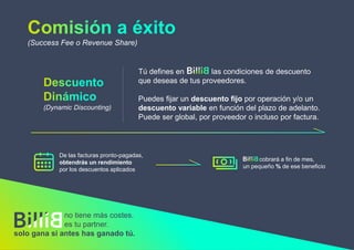 (Success Fee o Revenue Share)
De las facturas pronto-pagadas,
obtendrás un rendimiento
por los descuentos aplicados
(Dynamic Discounting)
Tú defines en las condiciones de descuento
que deseas de tus proveedores.
Puedes fijar un descuento fijo por operación y/o un
descuento variable en función del plazo de adelanto.
Puede ser global, por proveedor o incluso por factura.
no tiene más costes.
es tu partner.
solo gana si antes has ganado tú.
cobrará a fin de mes,
un pequeño % de ese beneficio
 