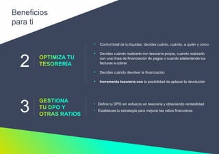 2
3
• Control total de tu liquidez: decides cuánto, cuándo, a quién y cómo
• Decides cuándo realizarlo con tesorería propia, cuando realizarlo
con una línea de financiación de pagos o cuando adelantando tus
facturas a cobrar
• Decides cuándo devolver la financiación
• Incrementa tesorería con la posibilidad de aplazar la devolución
• Define tu DPO sin esfuerzo en tesorería y obteniendo rentabilidad
• Estableces tu estrategia para mejorar las ratios financieras
Beneficios
para ti
 