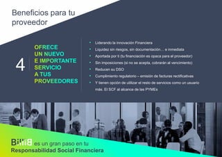 4
• Liderando la innovación Financiera
• Liquidez sin riesgos, sin documentación… e inmediata
• Aportada por ti (tu financiación es opaca para el proveedor)
• Sin imposiciones (si no se acepta, cobrarán al vencimiento)
• Reducen su DSO
• Cumplimiento regulatorio – emisión de facturas rectificativas
• Y tienen opción de utilizar el resto de servicios como un usuario
más. El SCF al alcance de las PYMEs
Beneficios para tu
proveedor
es un gran paso en tu
Responsabilidad Social Financiera
 