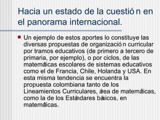 Hacia un estado de la cuestión en el panorama internacional.   Un ejemplo de estos aportes lo constituye las diversas propuestas de organización curricular por tramos educativos (de primero a tercero de primaria, por ejemplo), o por ciclos, de las matemáticas escolares de sistemas educativos como el de Francia, Chile, Holanda y USA. En esta misma tendencia se encuentra la propuesta colombiana tanto de los Lineamientos Curriculares, área de matemáticas, como la de los Estándares básicos, en matemáticas.  