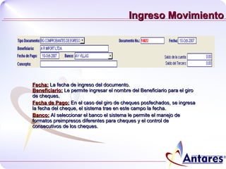 Ingreso Movimiento Fecha:  La fecha de ingreso del documento. Beneficiario:  Le permite ingresar el nombre del Beneficiario para el giro de cheques. Fecha de Pago:  En el caso del giro de cheques posfechados, se ingresa la fecha del cheque, el sistema trae en este campo la fecha. Banco:  Al seleccionar el banco el sistema le permite el manejo de formatos preimpresos diferentes para cheques y el control de consecutivos de los cheques. 