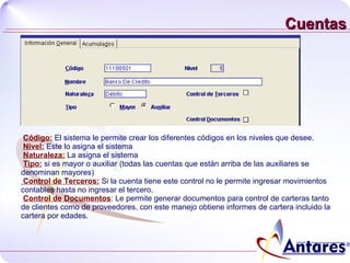 Cuentas Código:  El sistema le permite crear los diferentes códigos en los niveles que desee. Nivel:  Este lo asigna el sistema  Naturaleza:  La asigna el sistema Tipo:  si es mayor o auxiliar (todas las cuentas que están arriba de las auxiliares se denominan mayores) Control de Terceros:  Si la cuenta tiene este control no le permite ingresar movimientos contables hasta no ingresar el tercero. Control de Documentos : Le permite generar documentos para control de carteras tanto de clientes como de proveedores, con este manejo obtiene informes de cartera incluido la cartera por edades. 