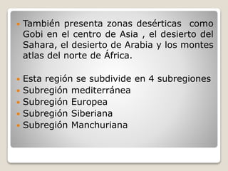  También presenta zonas desérticas como
Gobi en el centro de Asia , el desierto del
Sahara, el desierto de Arabia y los montes
atlas del norte de África.
 Esta región se subdivide en 4 subregiones
 Subregión mediterránea
 Subregión Europea
 Subregión Siberiana
 Subregión Manchuriana
 