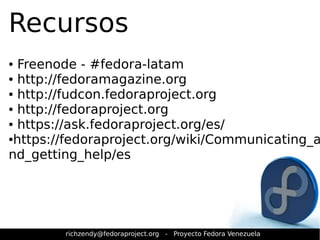 Recursos 
● Freenode - #fedora-latam 
● http://fedoramagazine.org 
● http://fudcon.fedoraproject.org 
● http://fedoraproject.org 
● https://ask.fedoraproject.org/es/ 
●https://fedoraproject.org/wiki/Communicating_a 
nd_getting_help/es 
richzendy@fedoraproject.org - Proyecto Fedora Venezuela 
 