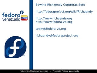 Edwind Richzendy Contreras Soto 
http://fedoraproject.org/wiki/Richzendy 
http://www.richzendy.org 
http://www.fedora-ve.org 
team@fedora-ve.org 
richzendy@fedoraproject.org 
richzendy@fedoraproject.org - Proyecto Fedora Venezuela 
