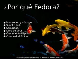 ¿Por qué Fedora? 
● Innovación y robustez. 
● Simplicidad. 
● Seguridad. 
● Libre de Virus 
● Crecimiento Rápido. 
● Comunidad Sólida. 
richzendy@fedoraproject.org - Proyecto Fedora Venezuela 
 