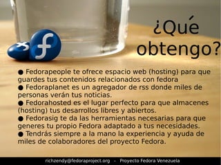 ¿Que 
obtengo? 
● Fedorapeople te ofrece espacio web (hosting) para que 
guardes tus contenidos relacionados con fedora 
● Fedoraplanet es un agregador de rss donde miles de 
personas verán tus noticias. 
● Fedorahosted es el lugar perfecto para que almacenes 
(hosting) tus desarrollos libres y abiertos. 
● Fedorasig te da las herramientas necesarias para que 
generes tu propio Fedora adaptado a tus necesidades. 
● Tendrás siempre a la mano la experiencia y ayuda de 
miles de colaboradores del proyecto Fedora. 
richzendy@fedoraproject.org - Proyecto Fedora Venezuela 
 