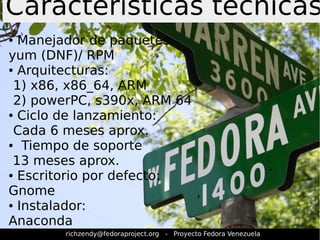 Características técnicas 
● Manejador de paquetes: 
yum (DNF)/ RPM 
● Arquitecturas: 
1) x86, x86_64, ARM 
2) powerPC, s390x, ARM 64 
● Ciclo de lanzamiento: 
Cada 6 meses aprox. 
● Tiempo de soporte 
13 meses aprox. 
● Escritorio por defecto: 
Gnome 
● Instalador: 
Anaconda 
richzendy@fedoraproject.org - Proyecto Fedora Venezuela 
 