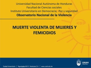Universidad Nacional Autónoma de Honduras
Facultad de Ciencias sociales
Instituto Universitario en Democracia, Paz y seguridad
Observatorio Nacional de la Violencia
MUERTE VIOLENTA DE MUJERES Y
FEMICIDIOS
 