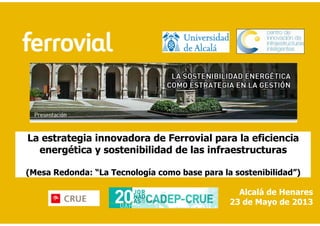 La estrategia innovadora de Ferrovial para la eficiencia
energética y sostenibilidad de las infraestructuras
(Mesa Redonda: “La Tecnología como base para la sostenibilidad”)
Alcalá de Henares
23 de Mayo de 2013
 