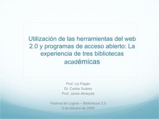 Utilización de las herramientas del web 2.0 y programas de acceso abierto: La experiencia de tres bibliotecas acad émicas Prof. Liz Pagán Dr. Carlos Suárez Prof. Javier Almeyda Festival de Logros – Bibliotecas 2.0 5 de febrero de 2009 