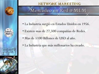 La Industria surgió en Estados Unidos en 1956.  Existen mas de 27,500 compañías de Redes. Mas de $100 Billones de USD al año. La Industria que más millonarios ha creado. Mercadeo en Red o MLM NETWORK   MARKETING 
