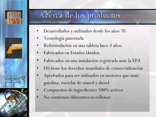 Desarrollados y utilizados desde los años 70 Tecnología patentada Reformulación en una tableta hace 3 años. Fabricados en Estados Unidos. Fabricados en una instalación registrada ante la EPA  FFi tiene los derechos mundiales de comercialización Aprobados para ser utilizados en motores que usan  gasolina, mezclas de etanol y diesel Compuestos de ingredientes 100% activos  No contienen diluyentes ni rellenos Acerca de los productos 