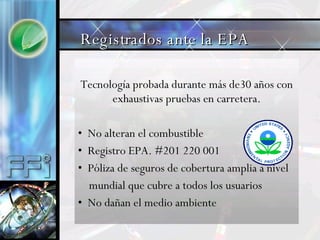 Tecnología probada durante más de30 años con exhaustivas pruebas en carretera. No alteran el combustible Registro EPA. #201 220 001  Póliza de seguros de cobertura amplia a nivel  mundial que cubre a todos los usuarios No dañan el medio ambiente Registrados ante la EPA 