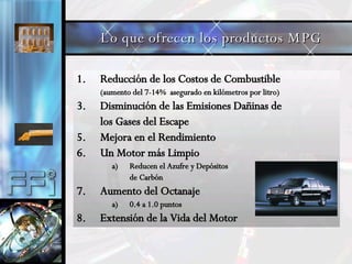 Reducción de los Costos de Combustible (aumento del 7-14%  asegurado en kilómetros por litro) Disminución de las Emisiones Dañinas de los Gases del Escape Mejora en el Rendimiento Un Motor más Limpio Reducen el Azufre y Depósitos de Carbón Aumento del Octanaje 0.4 a 1.0 puntos Extensión de la Vida del Motor Lo que ofrecen los productos MPG 