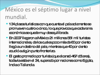 México es el séptimo lugar a nivel mundial. 134 plazas turísticas con que cuenta el país solamente se promueven cuatro o cinco, lo que provoca que cada rama económica se quede muy desequilibrada. En 2007 llegaron a México 21 millones 551 mil turistas internacionales, de los cuales poco más de 60 por ciento llegó a un destino del país, mientras que 40 por ciento acudió a algún punto fronterizo. El gasto promedio por turista (que alcanzó 467 dólares), todavía está en el 34, superado por naciones como Egipto, India o Tailandia. 
