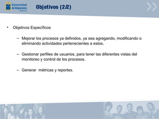 Objetivos (2/2)


•   Objetivos Específicos

      – Mejorar los procesos ya definidos, ya sea agregando, modificando o
        eliminando actividades pertenecientes a estos.

      – Gestionar perfiles de usuarios, para tener las diferentes vistas del
        monitoreo y control de los procesos.

      – Generar métricas y reportes.
 