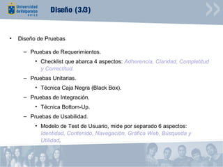 Diseño (3/3)


•   Diseño de Pruebas

     – Pruebas de Requerimientos.
          • Checklist que abarca 4 aspectos: Adherencia, Claridad, Completitud
            y Correctitud.
     – Pruebas Unitarias.
          • Técnica Caja Negra (Black Box).
     – Pruebas de Integración.
          • Técnica Bottom-Up.
     – Pruebas de Usabilidad.
          • Modelo de Test de Usuario, mide por separado 6 aspectos:
            Identidad, Contenido, Navegación, Gráfica Web, Búsqueda y
            Utilidad.
 