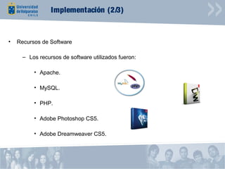 Implementación (2/3)


•   Recursos de Software

      – Los recursos de software utilizados fueron:

          • Apache.

          • MySQL.

          • PHP.

          • Adobe Photoshop CS5.

          • Adobe Dreamweaver CS5.
 