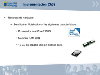 Implementación (3/3)


•   Recursos de Hardware

     – Se utilizó un Notebook con las siguientes características:

          • Procesador Intel Core 2 DUO.

          • Memoria RAM 2GB.

          • 10 GB de espacio libre en el disco duro.
 