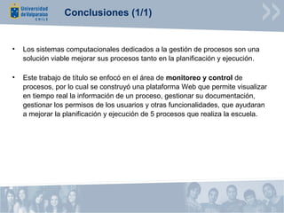 Conclusiones (1/1)


•   Los sistemas computacionales dedicados a la gestión de procesos son una
    solución viable mejorar sus procesos tanto en la planificación y ejecución.

•   Este trabajo de título se enfocó en el área de monitoreo y control de
    procesos, por lo cual se construyó una plataforma Web que permite visualizar
    en tiempo real la información de un proceso, gestionar su documentación,
    gestionar los permisos de los usuarios y otras funcionalidades, que ayudaran
    a mejorar la planificación y ejecución de 5 procesos que realiza la escuela.
 