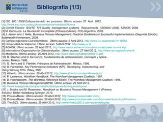 Bibliografía (1/3)

[1] ISO 9001:2008 Enfoque basado en procesos. Último acceso: 27 Abril 2012,
http://www.esu.com.co/esu/documentos/normatividad/Norma
[2] Comité Técnico ISO/TC 176,Quality management systems. Requeriments (ISO9001:2008). AENOR, 2008.
[3] M. Dertouzos, La Revolución Incompleta (Primera Edición). FCE-Argentina, 2003.
[4] J. Jeston and J. Nelis, Business Process Management: Practical Guidelines to Successful Implementations (Segunda Edición).
Butterworth-Heinemann, 2008.
[5] Carrera Ingeniería Civil Informática. Último acceso: 5 Abril 2012, http://www.uv.cl/carreras/?c=19085.
[6] Universidad de Valparíso. Último acceso: 5 Abril 2012, http://www.uv.cl.
[7] AENOR. Último acceso: 28 Abril 2012, http://www.aenor.es/aenor/normas/normas/quees norma.asp.
[8] International Organization for Standardization. Último acceso: 27 Abril 2012, http://www.iso.org/iso/home.ht.
[9] Monitoreo. Último acceso: 25 Abril 2012, http://siare.clad.org/fulltext/0065810.pdf.
[10] R. Stephen and D. De Cenzo, Fundamentos de Administración, Concepto y Aplica-
ciones. México, 1996.
[11] G. Terry and S. Flanklin, Principios de Administración. México, 1999.
[12] D. Parmenter, Key Performance Indicators (KPI): Developing, Implementing, and
Using Winning KPIs. Wiley, 2007.
[13] Athento. Último acceso: 29 Abril 2012, http://www.athento.com/workflows-bpm/.
[14] P. Lawrence, Workflow HandBook. The Workflow Management Coalition, 1997.
[15] D. Hollingsworth, The Workflow Reference Model. The Workflow Management Coalition, 1995.
[16] Business Process Management(BPM). Último acceso: 29 Abril 2012,
http://www.soaagenda.com/journal/articulos/que-es-bpm-que-es-bpms/.
[17] J. Brocke and M. Rosemann, Handbook on Business Process Management 1 (Primera
Edición). Berlin Heidelberg Springer, 2010.
[18] ProcessMaker. Último acceso: 29 Abril 2012, http://www.processmaker.com/.
[19] ProcessMaker. Último acceso: 29 Abril 2012, http://www.processmaker.com/bpm-awards-and-certifications.
[20] The BIZZ. Último acceso: 29 Abril 2012, http://www.thebizz2012.com/es/winners.php.
 