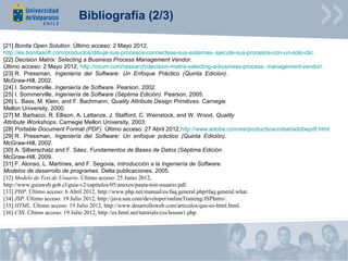 Bibliografía (2/3)

[21] Bonita Open Solution. Último acceso: 2 Mayo 2012,
http://es.bonitasoft.com/productos/dibuje-sus-procesos-connectese-sus-sistemas- ejecute-sus-procesos-con-un-solo-clic.
[22] Decision Matrix: Selecting a Business Process Management Vendor.
Último acceso: 2 Mayo 2012, http://ovum.com/research/decision-matrix-selecting-a-business-process- management-vendor/.
[23] R. Pressman, Ingeniería del Software: Un Enfoque Práctico (Quinta Edición).
McGraw-Hill, 2002.
[24] I. Sommerville, Ingeniería de Software. Pearson, 2002.
[25] I. Sommerville, Ingeniería de Software (Séptima Edición). Pearson, 2005.
[26] L. Bass, M. Klein, and F. Bachmann, Quality Attribute Design Primitives. Carnegie
Mellon University, 2000.
[27] M. Barbacci, R. Ellison, A. Lattanze, J. Stafford, C. Weinstock, and W. Wood, Quality
Attribute Workshops. Carnegie Mellon University, 2003.
[28] Portable Document Format (PDF). Último acceso: 27 Abril 2012,http://www.adobe.com/es/products/acrobat/adobepdf.html.
[29] R. Pressman, Ingeniería del Software: Un enfoque práctico (Quinta Edición).
McGraw-Hill, 2002.
[30] A. Silberschatz and F. Sáez, Fundamentos de Bases de Datos (Séptima Edición.
McGraw-Hill, 2009.
[31] F. Alonso, L. Martínes, and F. Segovia, Introducción a la Ingeniería de Software.
Modelos de desarrollo de programas. Delta publicaciones, 2005.
[32] Modelo de Test de Usuario. Último acceso: 25 Junio 2012,
http://www.guiaweb.gob.cl/guia-v2/capitulos/05/anexos/pauta-test-usuario.pdf.
[33] PHP. Último acceso: 6 Abril 2012, http://www.php.net/manual/es/faq.general.php#faq.general.what.
[34] JSP. Último acceso: 19 Julio 2012, http://java.sun.com/developer/onlineTraining/JSPIntro/.
[35] HTML. Último acceso: 19 Julio 2012, http://www.desarrolloweb.com/articulos/que-es-html.html.
[36] CSS. Último acceso: 19 Julio 2012, http://es.html.net/tutorials/css/lesson1.php.
 